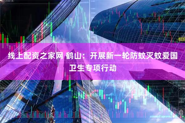 线上配资之家网 鹤山：开展新一轮防蚊灭蚊爱国卫生专项行动
