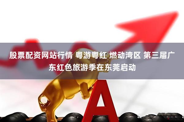 股票配资网站行情 粤游粤红 燃动湾区 第三届广东红色旅游季在东莞启动