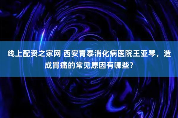 线上配资之家网 西安胃泰消化病医院王亚琴，造成胃痛的常见原因有哪些？