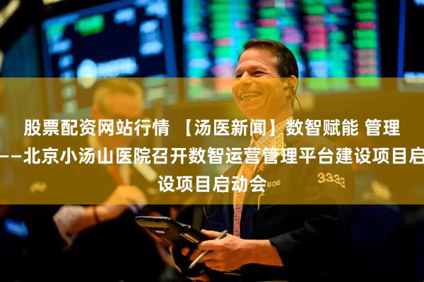 股票配资网站行情 【汤医新闻】数智赋能 管理升级——北京小汤山医院召开数智运营管理平台建设项目启动会