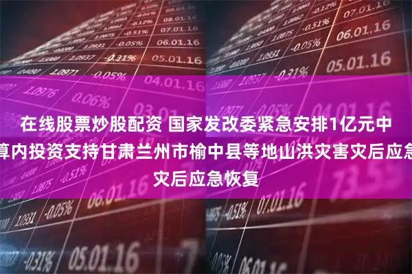 在线股票炒股配资 国家发改委紧急安排1亿元中央预算内投资支持甘肃兰州市榆中县等地山洪灾害灾后应急恢复