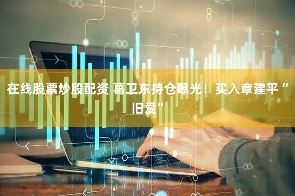 在线股票炒股配资 葛卫东持仓曝光！买入章建平“旧爱”