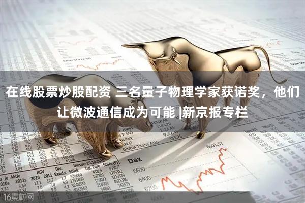 在线股票炒股配资 三名量子物理学家获诺奖，他们让微波通信成为可能 |新京报专栏