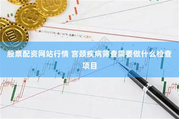 股票配资网站行情 宫颈疾病筛查需要做什么检查项目