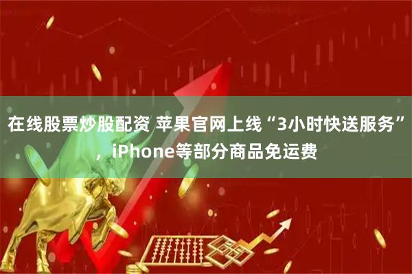 在线股票炒股配资 苹果官网上线“3小时快送服务”,iPhone等部分商品免运费