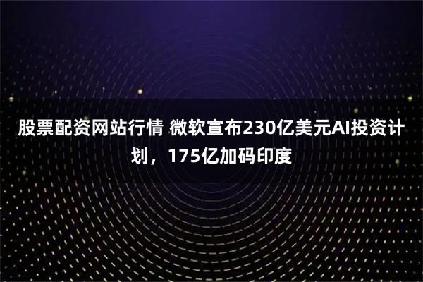 股票配资网站行情 微软宣布230亿美元AI投资计划,175亿加码印度