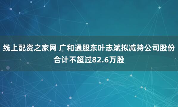 线上配资之家网 广和通股东叶志斌拟减持公司股份合计不超过82.6万股