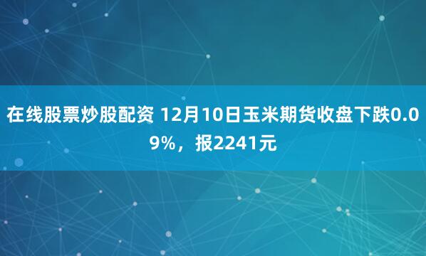 在线股票炒股配资 12月10日玉米期货收盘下跌0.09%,报2241元