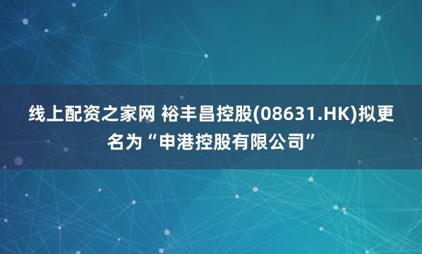 线上配资之家网 裕丰昌控股(08631.HK)拟更名为“申港控股有限公司”