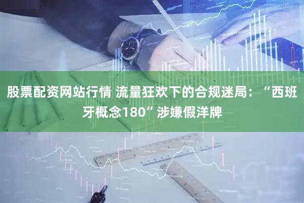 股票配资网站行情 流量狂欢下的合规迷局:“西班牙概念180”涉嫌假洋牌