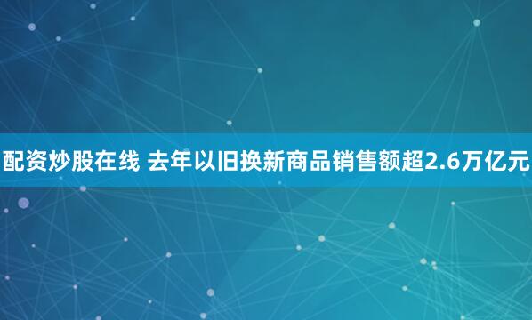 配资炒股在线 去年以旧换新商品销售额超2.6万亿元