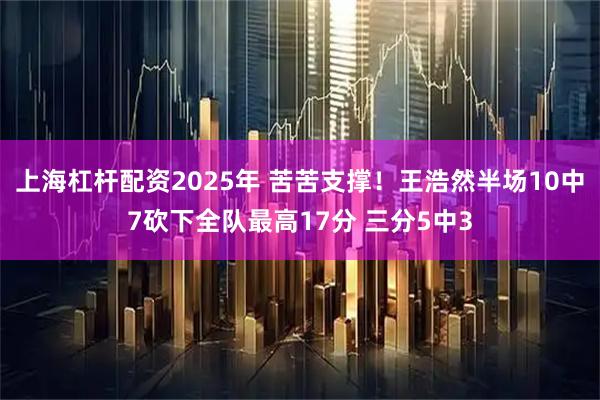 上海杠杆配资2025年 苦苦支撑！王浩然半场10中7砍下全队最高17分 三分5中3