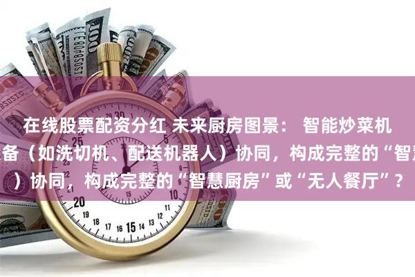 在线股票配资分红 未来厨房图景： 智能炒菜机将与哪些其他自动化设备（如洗切机、配送机器人）协同，构成完整的“智慧厨房”或“无人餐厅”？
