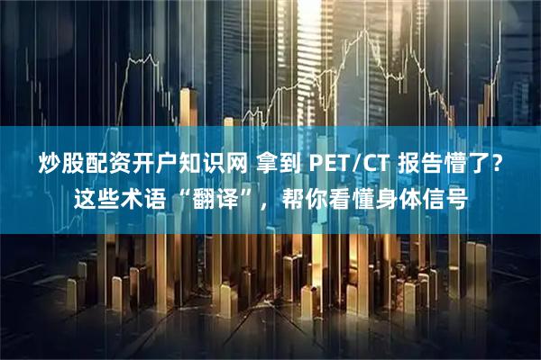 炒股配资开户知识网 拿到 PET/CT 报告懵了？这些术语 “翻译”，帮你看懂身体信号