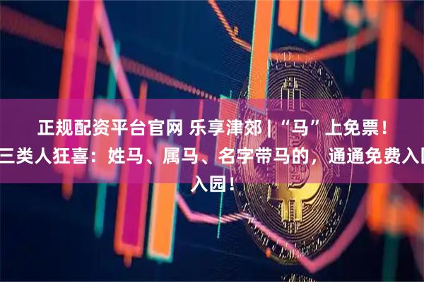 正规配资平台官网 乐享津郊 | “马”上免票！这三类人狂喜：姓马、属马、名字带马的，通通免费入园！