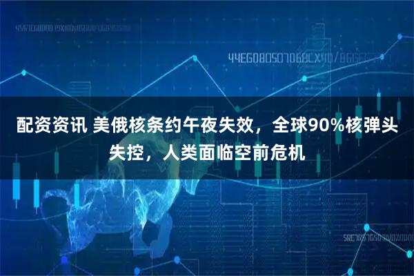 配资资讯 美俄核条约午夜失效，全球90%核弹头失控，人类面临空前危机