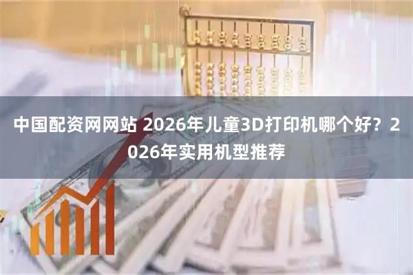 中国配资网网站 2026年儿童3D打印机哪个好?2026年实用机型推荐