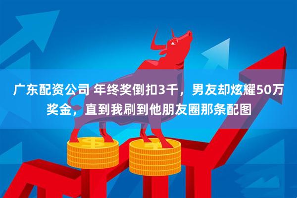 广东配资公司 年终奖倒扣3千，男友却炫耀50万奖金，直到我刷到他朋友圈那条配图