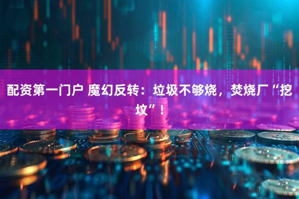 配资第一门户 魔幻反转：垃圾不够烧，焚烧厂“挖坟”！