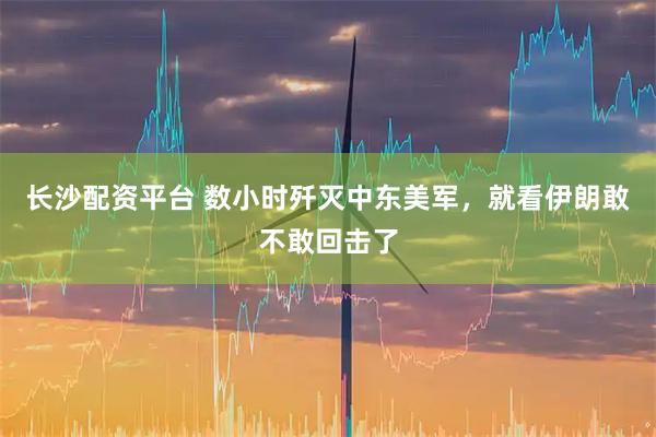 长沙配资平台 数小时歼灭中东美军,就看伊朗敢不敢回击了
