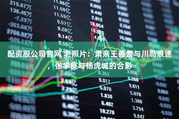 配资股公司官网 老照片:肃亲王善耆与川岛浪速,张学良与杨虎城的合影