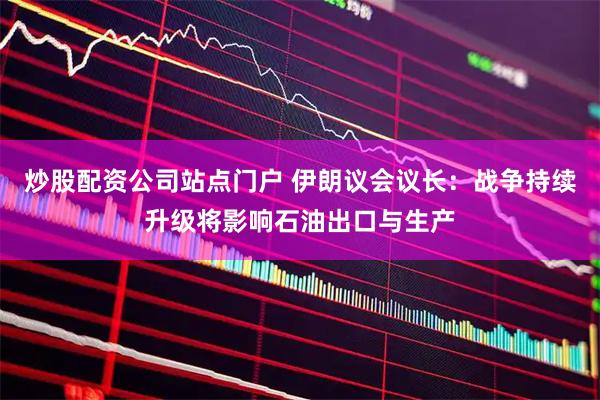 炒股配资公司站点门户 伊朗议会议长：战争持续升级将影响石油出口与生产