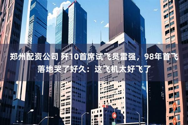 郑州配资公司 歼10首席试飞员雷强，98年首飞落地哭了好久：这飞机太好飞了