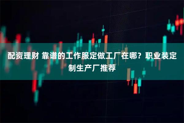配资理财 靠谱的工作服定做工厂在哪？职业装定制生产厂推荐