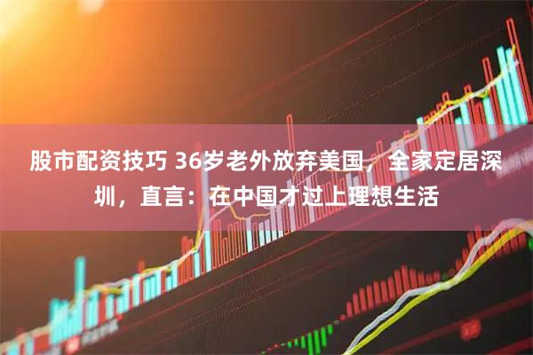 股市配资技巧 36岁老外放弃美国，全家定居深圳，直言：在中国才过上理想生活